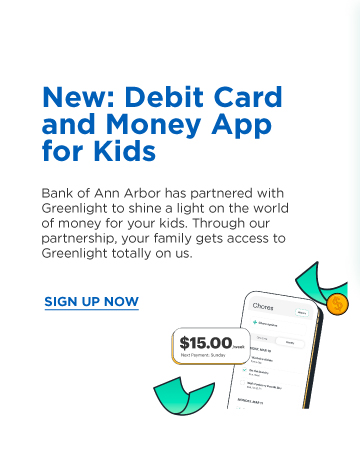 New: Debit Card and Money App for Kids.  Bank of Ann Arbor has partnered with Greenlight
						to shine a light on the world of money fro your kids. Through our partnership, your family gets access to Greenlight totally on us. Sign Up Now.